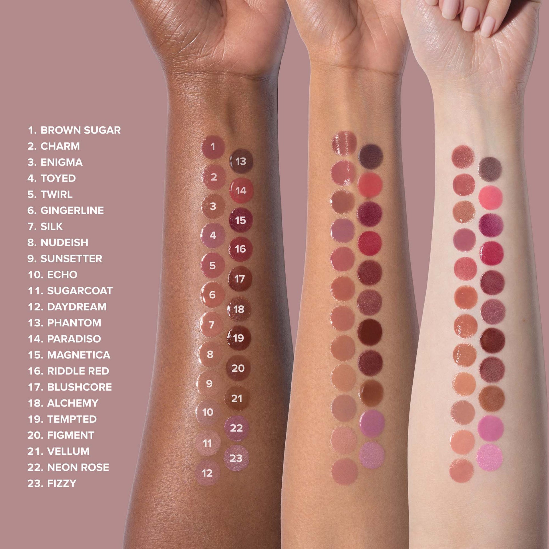 Kiss Theory Arm Swatch:
1. BROWN SUGAR
2. CHARM
3. ENIGMA
4. TOYED
5. TWIRL
6. GINGERLINE
7. SILK
8. NUDEISH
9. SUNSETTER
10. ECHO
11. SUGARCOAT
12. DAYDREAM
13. PHANTOM
14. PARADISO
15. MAGNETICA
16. RIDDLE RED
17. BLUSHCORE
18. ALCHEMY
19. TEMPTED
20. FIGMENT
21. VELLUM
22. NEON ROSE
23. FIZZY