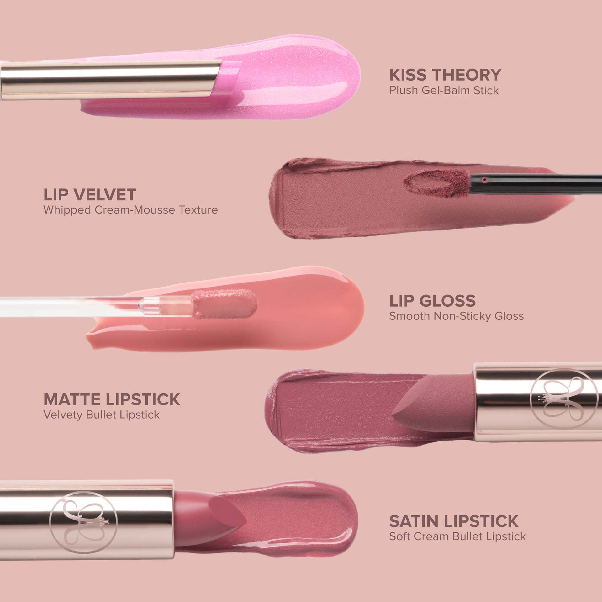 Kiss Theory Alt:
KISS THEORY
Plush Gel-Balm Stick
LIP VELVET
Whipped Cream-Mousse Texture
LIP GLOSS
Smooth Non-Sticky Gloss
MATTE LIPSTICK
Velvety Bullet Lipstick
SATIN LIPSTICK
Soft Cream Bullet Lipstick