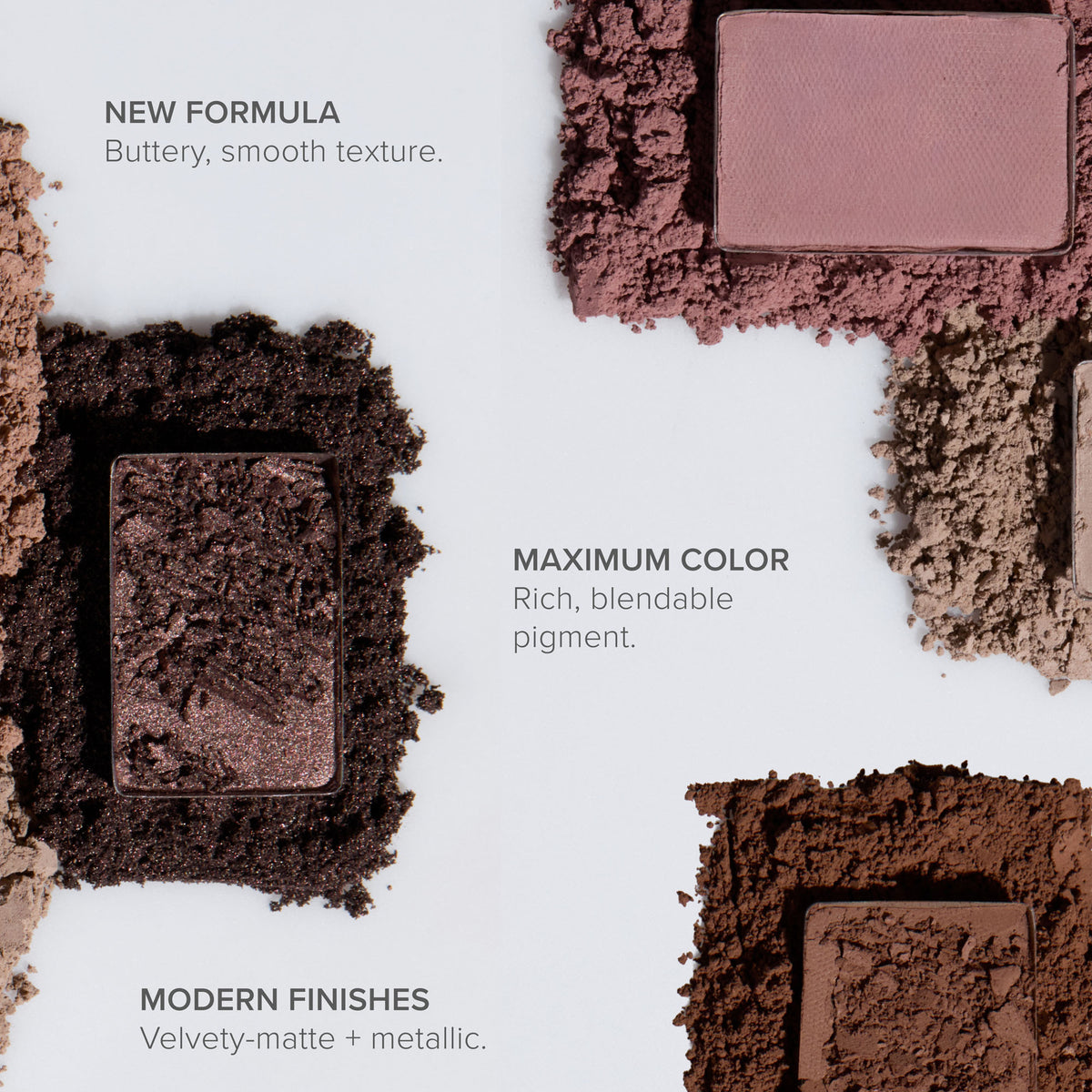 New Formula, Buttery, smooth texture.
Maximum Color, Rich, blendable pigment.
Modern Finishes, Velvety-matte + metallic.